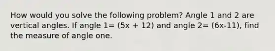 How would you solve the following problem? Angle 1 and 2 are vertical angles. If angle 1= (5x + 12) and angle 2= (6x-11), find the measure of angle one.