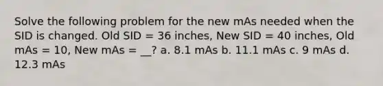 Solve the following problem for the new mAs needed when the SID is changed. Old SID = 36 inches, New SID = 40 inches, Old mAs = 10, New mAs = __? a. 8.1 mAs b. 11.1 mAs c. 9 mAs d. 12.3 mAs