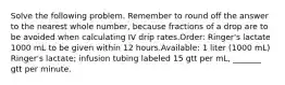 Solve the following problem. Remember to round off the answer to the nearest whole number, because fractions of a drop are to be avoided when calculating IV drip rates.Order: Ringer's lactate 1000 mL to be given within 12 hours.Available: 1 liter (1000 mL) Ringer's lactate; infusion tubing labeled 15 gtt per mL, _______ gtt per minute.