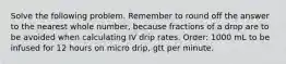 Solve the following problem. Remember to round off the answer to the nearest whole number, because fractions of a drop are to be avoided when calculating IV drip rates. Order: 1000 mL to be infused for 12 hours on micro drip, gtt per minute.