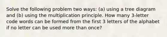 Solve the following problem two​ ways: ​(a) using a tree diagram and ​(b) using the multiplication principle. How many 3​-letter code words can be formed from the first 3 letters of the alphabet if no letter can be used more than​ once?