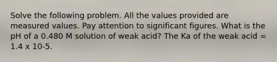 Solve the following problem. All the values provided are measured values. Pay attention to significant figures. What is the pH of a 0.480 M solution of weak acid? The Ka of the weak acid = 1.4 x 10-5.