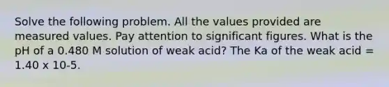 Solve the following problem. All the values provided are measured values. Pay attention to significant figures. What is the pH of a 0.480 M solution of weak acid? The Ka of the weak acid = 1.40 x 10-5.