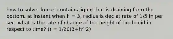 how to solve: funnel contains liquid that is draining from the bottom. at instant when h = 3, radius is dec at rate of 1/5 in per sec. what is the rate of change of the height of the liquid in respect to time? (r = 1/20(3+h^2)