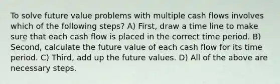 To solve future value problems with multiple cash flows involves which of the following steps? A) First, draw a time line to make sure that each cash flow is placed in the correct time period. B) Second, calculate the future value of each cash flow for its time period. C) Third, add up the future values. D) All of the above are necessary steps.