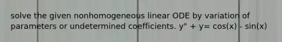 solve the given nonhomogeneous linear ODE by variation of parameters or undetermined coefficients. y" + y= cos(x) - sin(x)