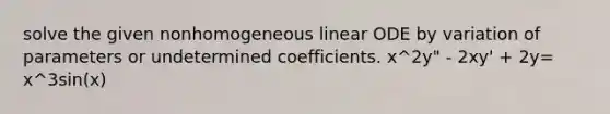 solve the given nonhomogeneous linear ODE by variation of parameters or undetermined coefficients. x^2y" - 2xy' + 2y= x^3sin(x)