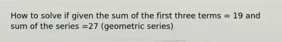 How to solve if given the sum of the first three terms = 19 and sum of the series =27 (geometric series)