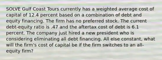 SOLVE Gulf Coast Tours currently has a weighted average cost of capital of 12.4 percent based on a combination of debt and equity financing. The firm has no preferred stock. The current debt-equity ratio is .47 and the aftertax cost of debt is 6.1 percent. The company just hired a new president who is considering eliminating all debt financing. All else constant, what will the firm's cost of capital be if the firm switches to an all-equity firm?