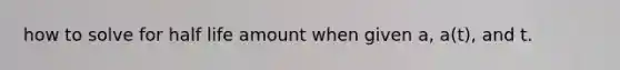 how to solve for half life amount when given a, a(t), and t.