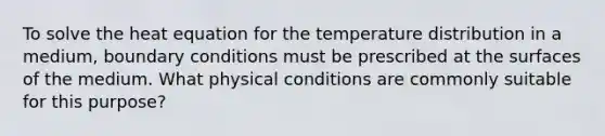 To solve the heat equation for the temperature distribution in a medium, boundary conditions must be prescribed at the surfaces of the medium. What physical conditions are commonly suitable for this purpose?