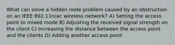 What can solve a hidden node problem caused by an obstruction on an IEEE 802.11n/ac wireless network? A) Setting the access point to mixed mode B) Adjusting the received signal strength on the client C) Increasing the distance between the access point and the clients D) Adding another access point