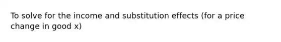 To solve for the income and substitution effects (for a price change in good x)