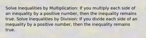 Solve Inequalities by Multiplication: If you multiply each side of an inequality by a positive number, then the inequality remains true. Solve Inequalities by Division: If you divide each side of an inequality by a positive number, then the inequality remains true.