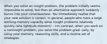 When you solve an insight problem, the problem initially seems impossible to solve, but then an alternative approach suddenly bursts into your consciousness. You immediately realize that your new solution is correct. In general, people who have a large working-memory capacity solve insight problems relatively quickly (aha lightbulb moment) -->In contrast, when you work on a noninsight problem, you solve the problem grad- ually, by using your memory, reasoning skills, and a routine set of strategies