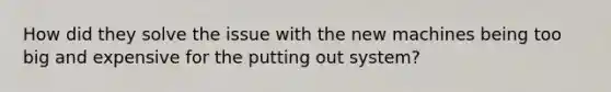 How did they solve the issue with the new machines being too big and expensive for the putting out system?