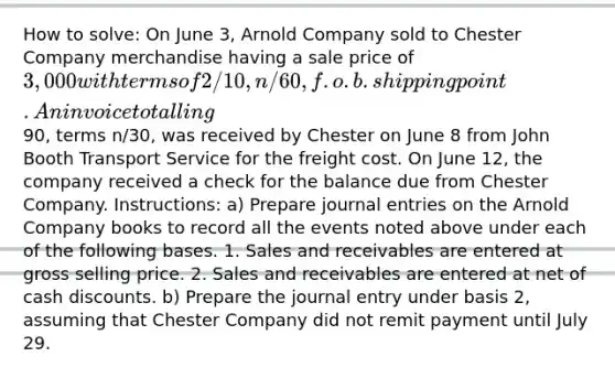 How to solve: On June 3, Arnold Company sold to Chester Company merchandise having a sale price of 3,000 with terms of 2/10, n/60, f.o.b. shipping point. An invoice totalling90, terms n/30, was received by Chester on June 8 from John Booth Transport Service for the freight cost. On June 12, the company received a check for the balance due from Chester Company. Instructions: a) Prepare journal entries on the Arnold Company books to record all the events noted above under each of the following bases. 1. Sales and receivables are entered at gross selling price. 2. Sales and receivables are entered at net of cash discounts. b) Prepare the journal entry under basis 2, assuming that Chester Company did not remit payment until July 29.