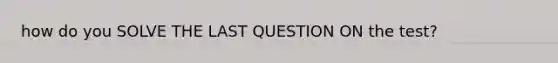 how do you SOLVE THE LAST QUESTION ON the test?