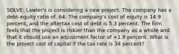 SOLVE: Lawler's is considering a new project. The company has a debt-equity ratio of .64. The company's cost of equity is 14.9 percent, and the aftertax cost of debt is 5.3 percent. The firm feels that the project is riskier than the company as a whole and that it should use an adjustment factor of +1.8 percent. What is the project cost of capital if the tax rate is 34 percent?