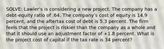 SOLVE: Lawler's is considering a new project. The company has a debt-equity ratio of .64. The company's cost of equity is 14.9 percent, and the aftertax cost of debt is 5.3 percent. The firm feels that the project is riskier than the company as a whole and that it should use an adjustment factor of +1.8 percent. What is the project cost of capital if the tax rate is 34 percent?