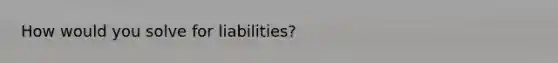 How would you solve for liabilities?