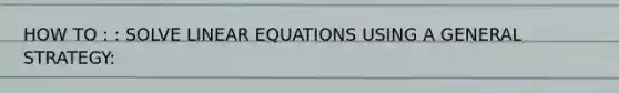 HOW TO : : SOLVE LINEAR EQUATIONS USING A GENERAL STRATEGY: