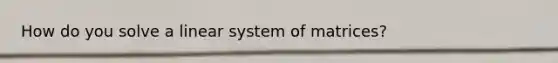 How do you solve a linear system of matrices?