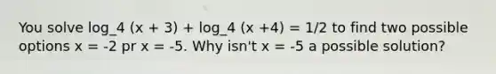 You solve log_4 (x + 3) + log_4 (x +4) = 1/2 to find two possible options x = -2 pr x = -5. Why isn't x = -5 a possible solution?