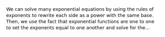 We can solve many exponential equations by using the rules of exponents to rewrite each side as a power with the same base. Then, we use the fact that exponential functions are one to one to set the exponents equal to one another and solve for the...