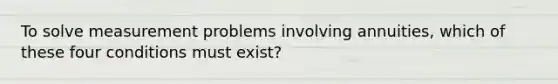 To solve measurement problems involving annuities, which of these four conditions must exist?