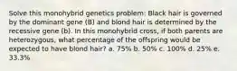 Solve this monohybrid genetics problem: Black hair is governed by the dominant gene (B) and blond hair is determined by the recessive gene (b). In this monohybrid cross, if both parents are heterozygous, what percentage of the offspring would be expected to have blond hair? a. 75% b. 50% c. 100% d. 25% e. 33.3%