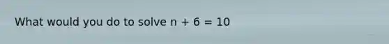 What would you do to solve n + 6 = 10