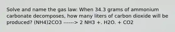 Solve and name the gas law: When 34.3 grams of ammonium carbonate decomposes, how many liters of carbon dioxide will be produced? (NH4)2CO3 ------> 2 NH3 +. H2O. + CO2