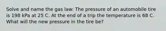 Solve and name the gas law: The pressure of an automobile tire is 198 kPa at 25 C. At the end of a trip the temperature is 68 C. What will the new pressure in the tire be?