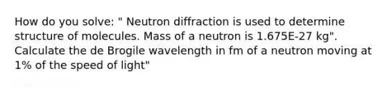 How do you solve: " Neutron diffraction is used to determine structure of molecules. Mass of a neutron is 1.675E-27 kg". Calculate the de Brogile wavelength in fm of a neutron moving at 1% of the speed of light"