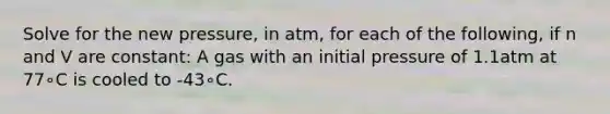 Solve for the new pressure, in atm, for each of the following, if n and V are constant: A gas with an initial pressure of 1.1atm at 77∘C is cooled to -43∘C.