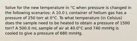 Solve for the new temperature in °C when pressure is changed in the following scenarios: A 10.0 L container of helium gas has a pressure of 250 torr at 0°C. To what temperature (in Celsius) does the sample need to be heated to obtain a pressure of 1500 torr? A 500.0 mL sample of air at 40.0°C and 740 mmHg is cooled to give a pressure of 680 mmHg.