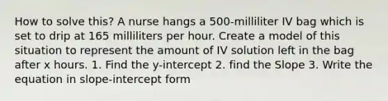 How to solve this? A nurse hangs a 500-milliliter IV bag which is set to drip at 165 milliliters per hour. Create a model of this situation to represent the amount of IV solution left in the bag after x hours. 1. Find the y-intercept 2. find the Slope 3. Write the equation in slope-intercept form