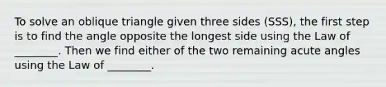 To solve an oblique triangle given three sides​ (SSS), the first step is to find the angle opposite the longest side using the Law of​ ________. Then we find either of the two remaining acute angles using the Law of​ ________.