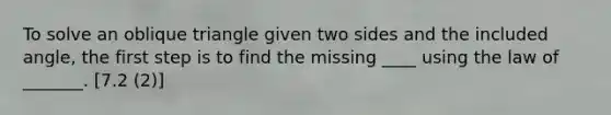 To solve an oblique triangle given two sides and the included angle, the first step is to find the missing ____ using the law of _______. [7.2 (2)]