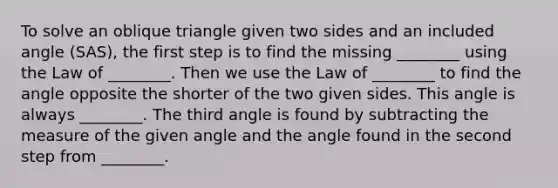 To solve an oblique triangle given two sides and an included angle​ (SAS), the first step is to find the missing​ ________ using the Law of​ ________. Then we use the Law of​ ________ to find the angle opposite the shorter of the two given sides. This angle is always​ ________. The third angle is found by subtracting the measure of the given angle and the angle found in the second step from​ ________.