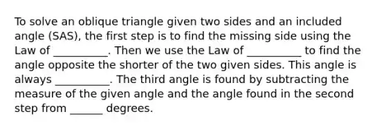 To solve an oblique triangle given two sides and an included angle​ (SAS), the first step is to find the missing side using the Law of __________. Then we use the Law of __________ to find the angle opposite the shorter of the two given sides. This angle is always __________. The third angle is found by subtracting the measure of the given angle and the angle found in the second step from ______ degrees.