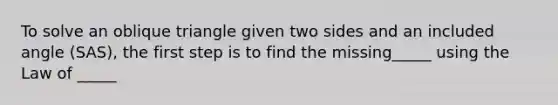 To solve an oblique triangle given two sides and an included angle​ (SAS), the first step is to find the missing_____ using the Law of _____