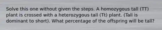 Solve this one without given the steps. A homozygous tall (TT) plant is crossed with a heterozygous tall (Tt) plant. (Tall is dominant to short). What percentage of the offspring will be tall?