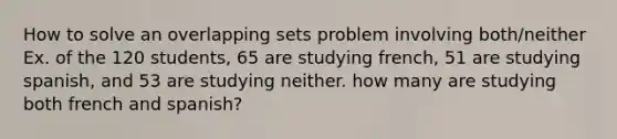 How to solve an overlapping sets problem involving both/neither Ex. of the 120 students, 65 are studying french, 51 are studying spanish, and 53 are studying neither. how many are studying both french and spanish?