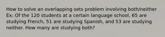 How to solve an overlapping sets problem involving both/neither Ex: Of the 120 students at a certain language school, 65 are studying French, 51 are studying Spanish, and 53 are studying neither. How many are studying both?