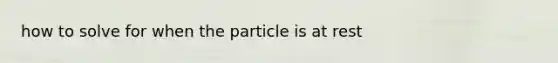 how to solve for when the particle is at rest