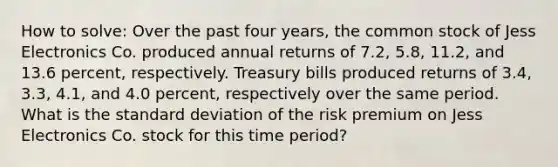 How to solve: Over the past four years, the common stock of Jess Electronics Co. produced annual returns of 7.2, 5.8, 11.2, and 13.6 percent, respectively. Treasury bills produced returns of 3.4, 3.3, 4.1, and 4.0 percent, respectively over the same period. What is the standard deviation of the risk premium on Jess Electronics Co. stock for this time period?