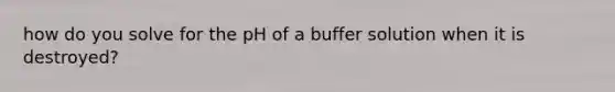 how do you solve for the pH of a buffer solution when it is destroyed?