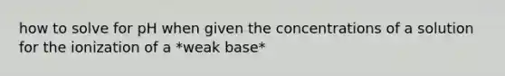 how to solve for pH when given the concentrations of a solution for the ionization of a *weak base*